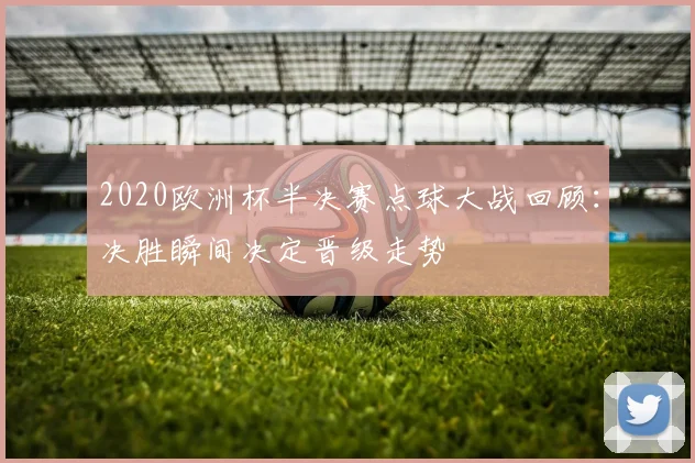 2020欧洲杯半决赛点球大战回顾：决胜瞬间决定晋级走势