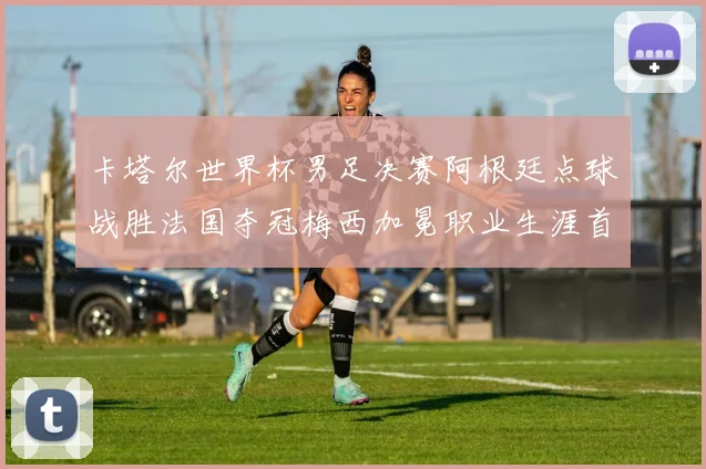 卡塔尔世界杯男足决赛阿根廷点球战胜法国夺冠梅西加冕职业生涯首个冠军