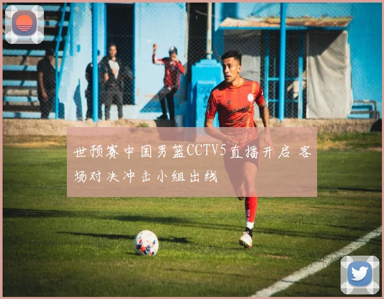 世预赛中国男篮CCTV5直播开启 客场对决冲击小组出线