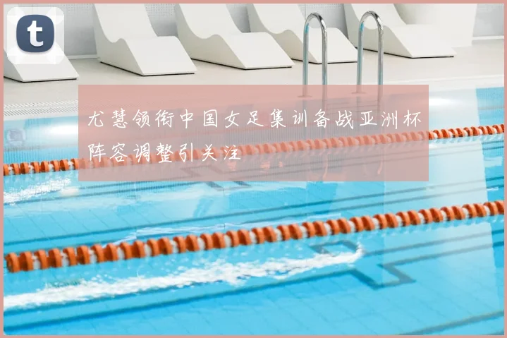 尤慧领衔中国女足集训备战亚洲杯阵容调整引关注