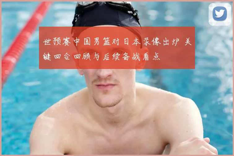 世预赛中国男篮对日本录像出炉 关键回合回顾与后续备战看点