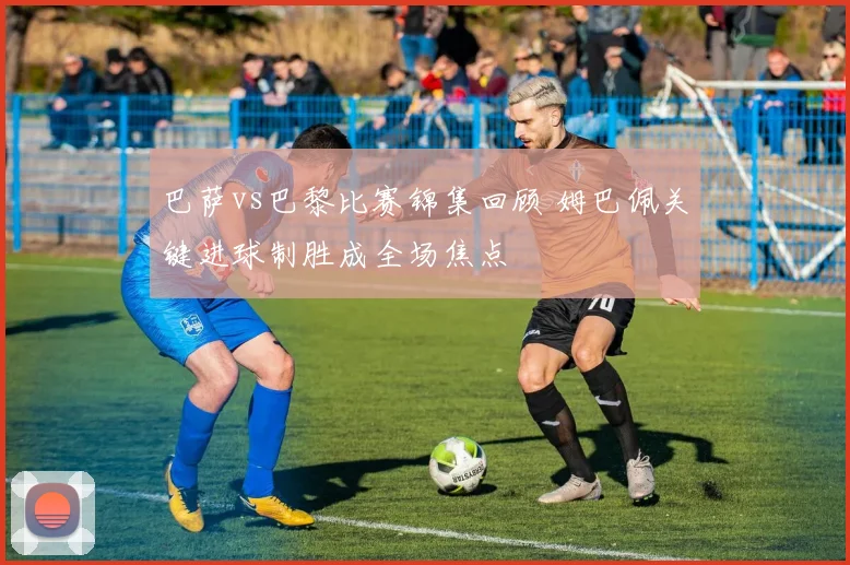 巴萨vs巴黎比赛锦集回顾 姆巴佩关键进球制胜成全场焦点