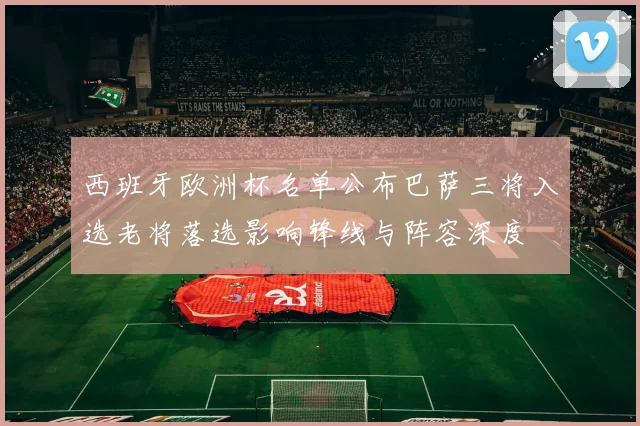 西班牙欧洲杯名单公布巴萨三将入选老将落选影响锋线与阵容深度