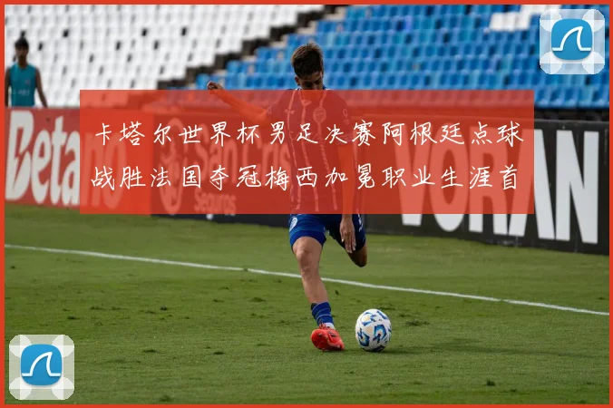卡塔尔世界杯男足决赛阿根廷点球战胜法国夺冠梅西加冕职业生涯首个冠军
