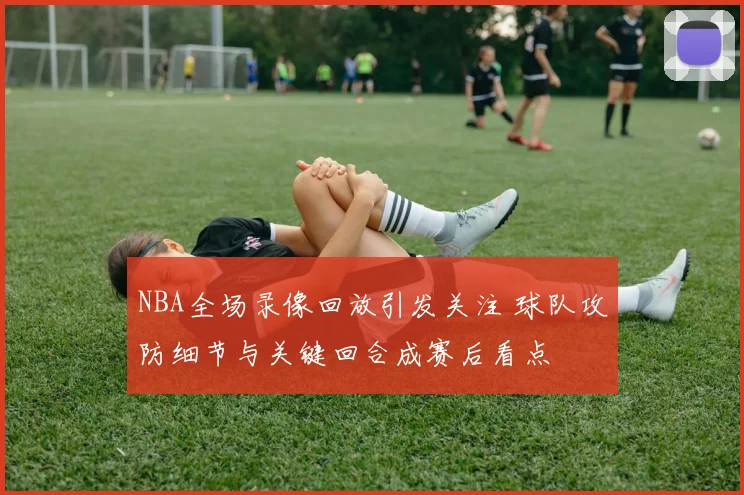 NBA全场录像回放引发关注 球队攻防细节与关键回合成赛后看点