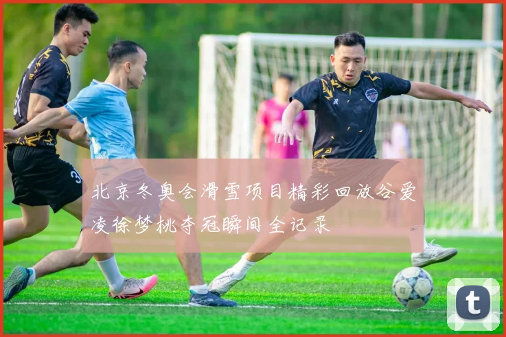 北京冬奥会滑雪项目精彩回放谷爱凌徐梦桃夺冠瞬间全记录