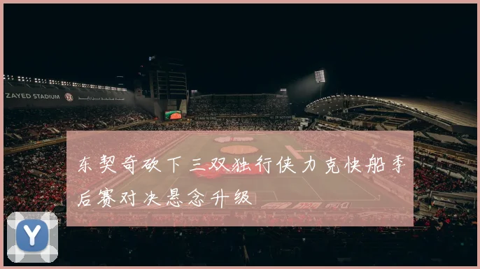 东契奇砍下三双独行侠力克快船季后赛对决悬念升级