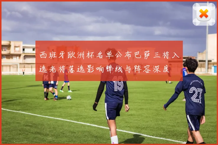 西班牙欧洲杯名单公布巴萨三将入选老将落选影响锋线与阵容深度