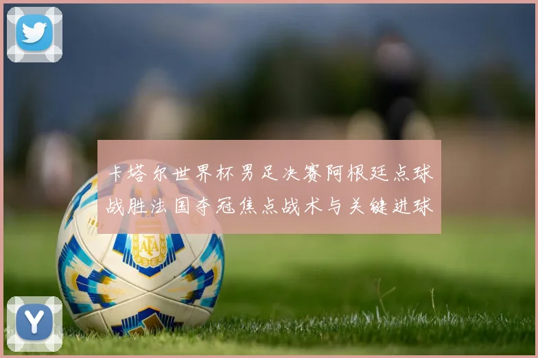卡塔尔世界杯男足决赛阿根廷点球战胜法国夺冠焦点战术与关键进球解析