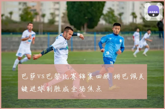 巴萨vs巴黎比赛锦集回顾 姆巴佩关键进球制胜成全场焦点