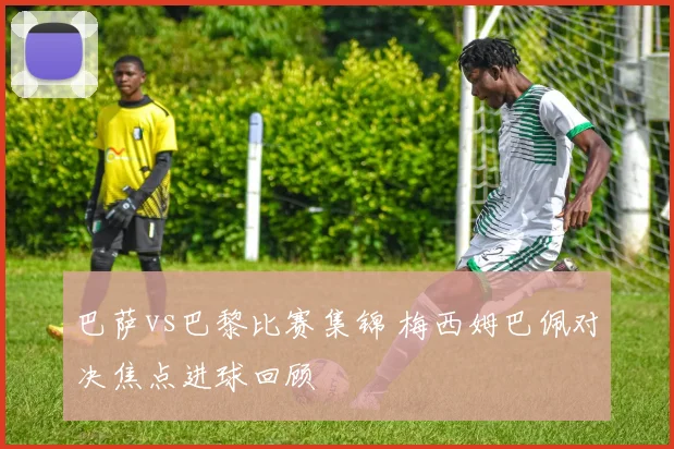 巴萨vs巴黎比赛集锦 梅西姆巴佩对决焦点进球回顾