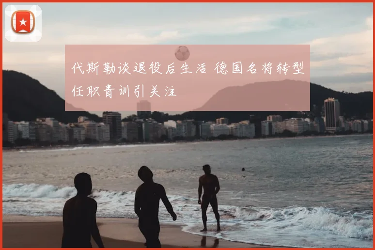 代斯勒谈退役后生活 德国名将转型任职青训引关注
