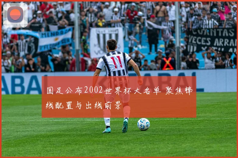 国足公布2002世界杯大名单 聚焦锋线配置与出线前景