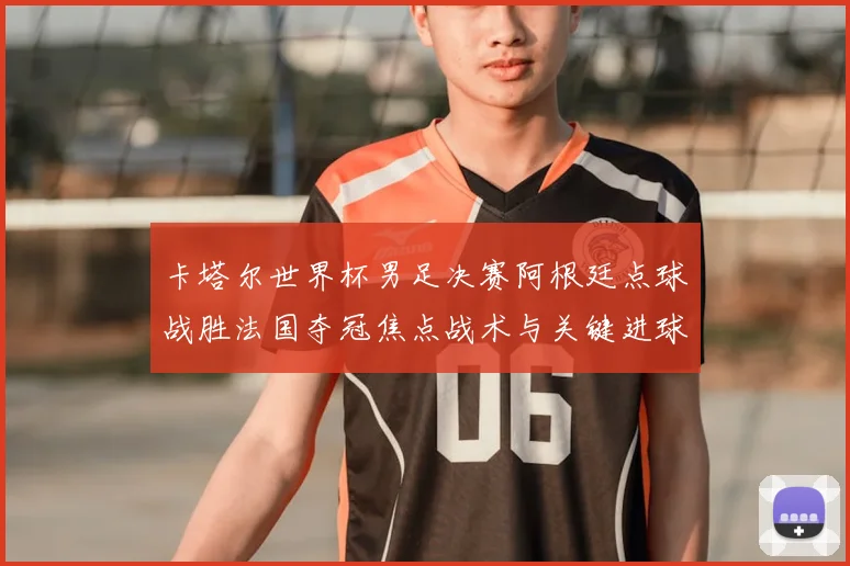 卡塔尔世界杯男足决赛阿根廷点球战胜法国夺冠焦点战术与关键进球解析