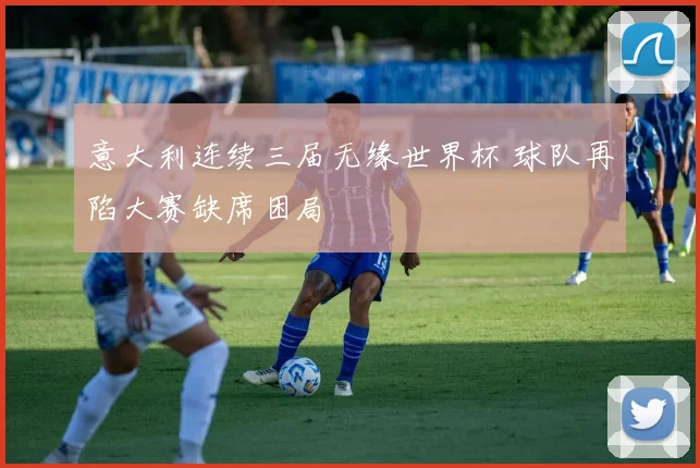 意大利连续三届无缘世界杯 球队再陷大赛缺席困局